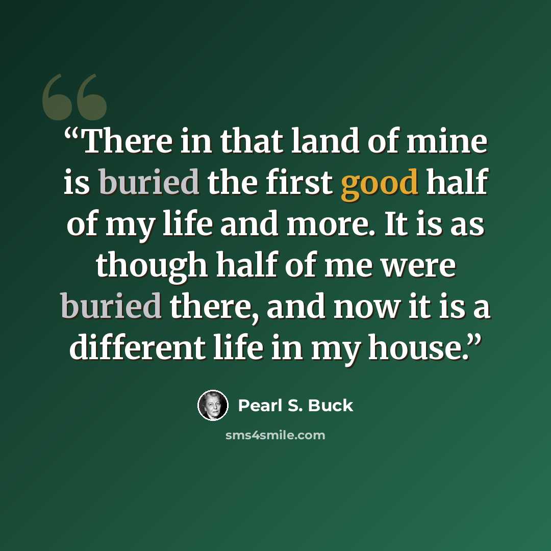 “There in that land of mine is buried the first good half of my life and more. It is as though half of me were buried there, and now it is a different life in my house.” quote by Pearl S. Buck