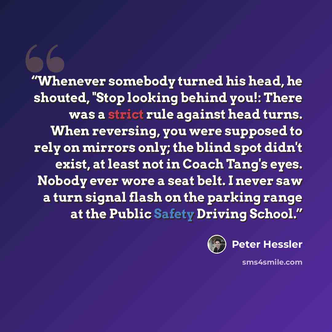 “Whenever somebody turned his head, he shouted, "Stop looking behind you!: There was a strict rule against head turns. When reversing, you were supposed to rely on mirrors only; the blind spot didn't exist, at least not in Coach Tang's eyes. Nobody ever wore a seat belt. I never saw a turn signal…” quote by Peter Hessler