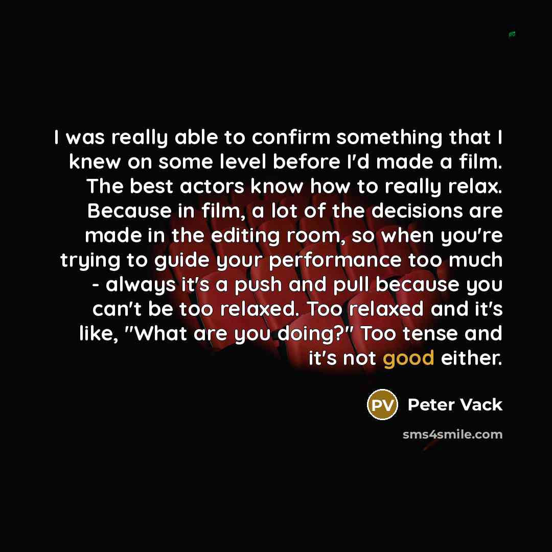 “I was really able to confirm something that I knew on some level before I'd made a film. The best actors know how to really relax. Because in film, a lot of the decisions are made in the editing room, so when you're trying to guide your performance too much - always it's a push and pull because…” quote by Peter Vack