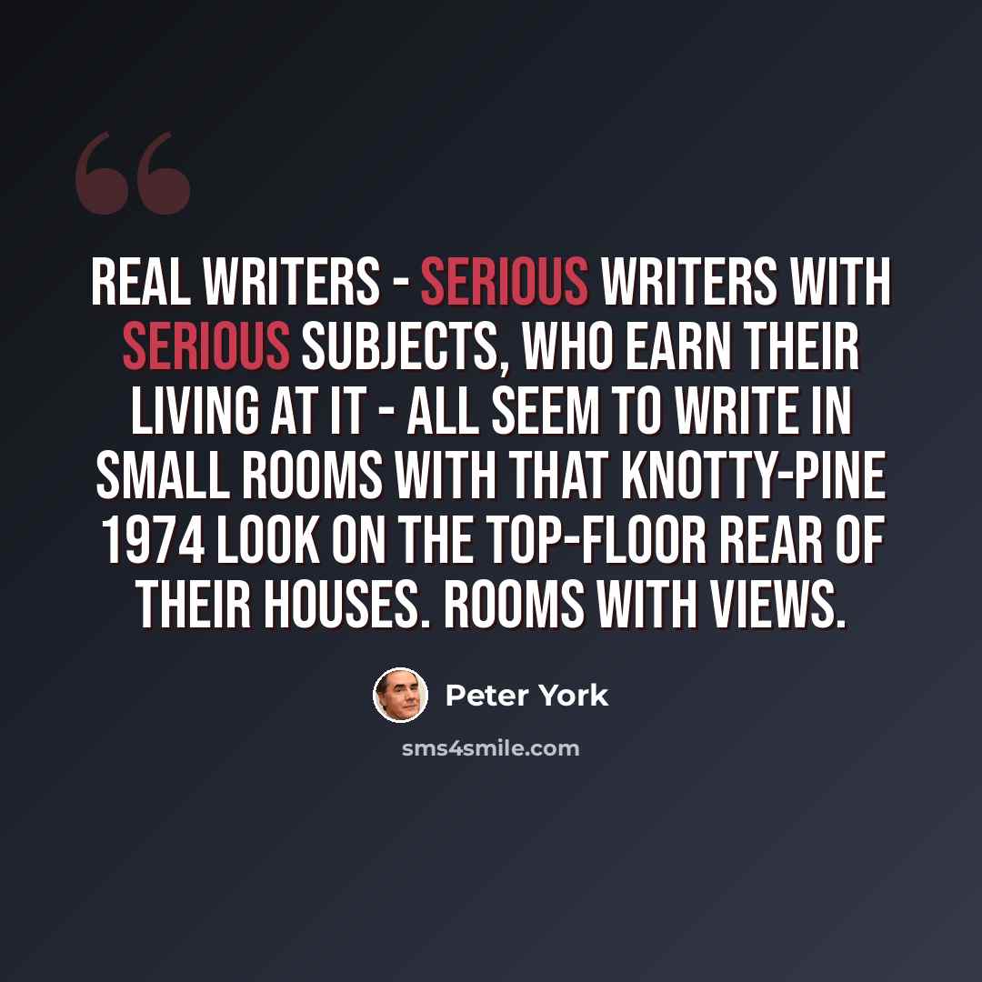 “Real writers - serious writers with serious subjects, who earn their living at it - all seem to write in small rooms with that knotty-pine 1974 look on the top-floor rear of their houses. Rooms with views.” quote by Peter York