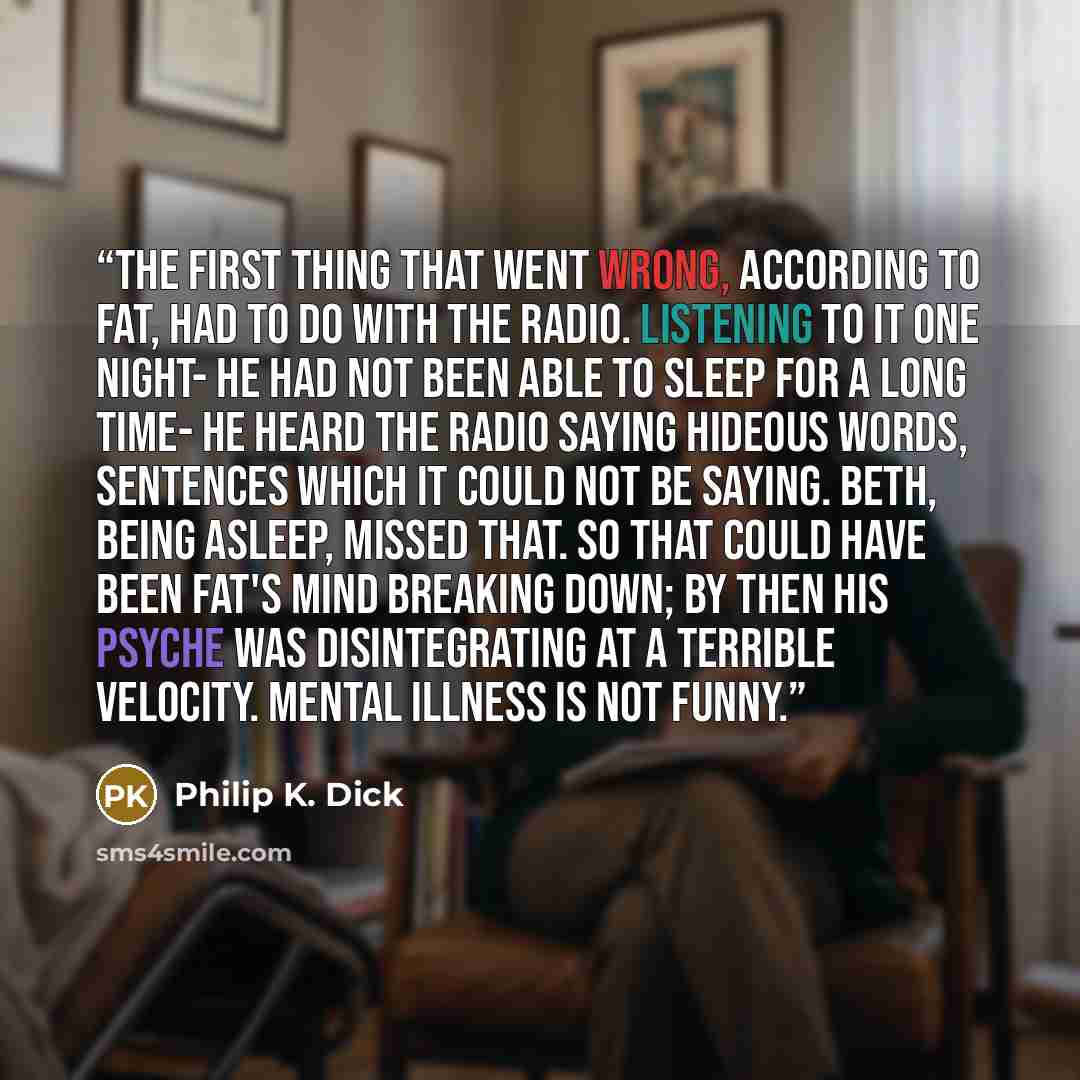 “The first thing that went wrong, according to Fat, had to do with the radio. Listening to it one night- he had not been able to sleep for a long time- he heard the radio saying hideous words, sentences which it could not be saying. Beth, being asleep, missed that. So that could have been Fat's…” quote by Philip K. Dick
