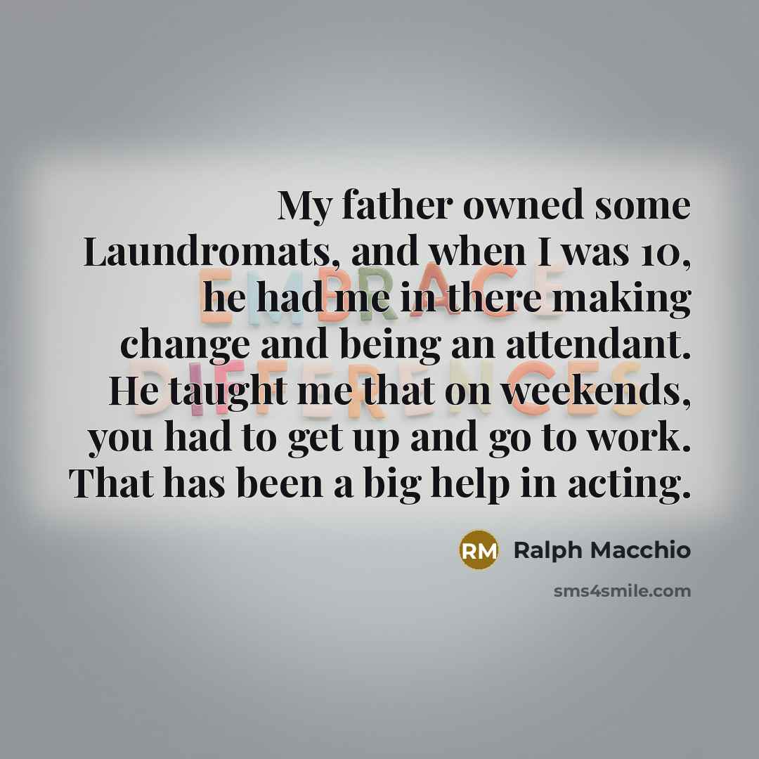 “My father owned some Laundromats, and when I was 10, he had me in there making change and being an attendant. He taught me that on weekends, you had to get up and go to work. That has been a big help in acting.” quote by Ralph Macchio