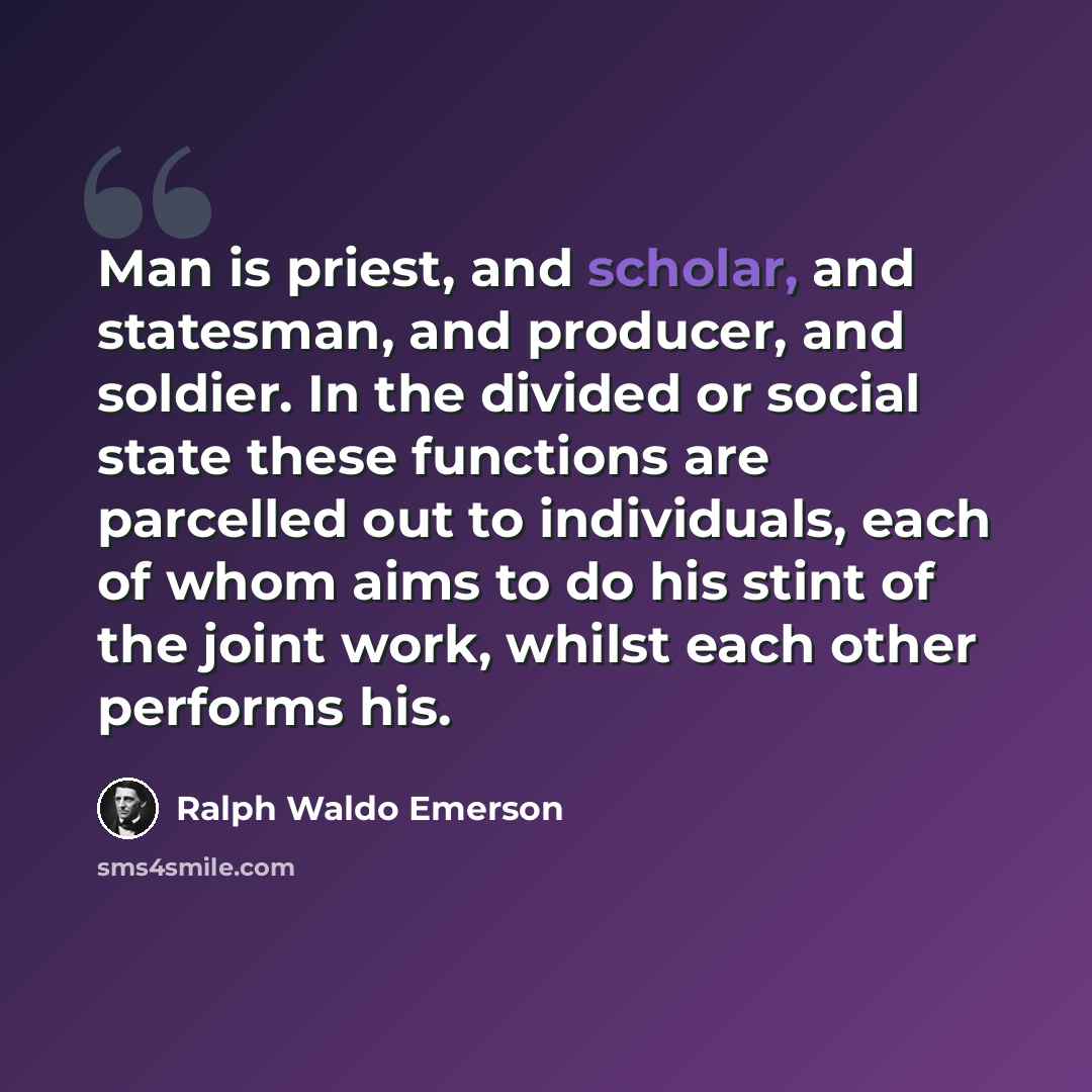“Man is priest, and scholar, and statesman, and producer, and soldier. In the divided or social state these functions are parcelled out to individuals, each of whom aims to do his stint of the joint work, whilst each other performs his.” quote by Ralph Waldo Emerson