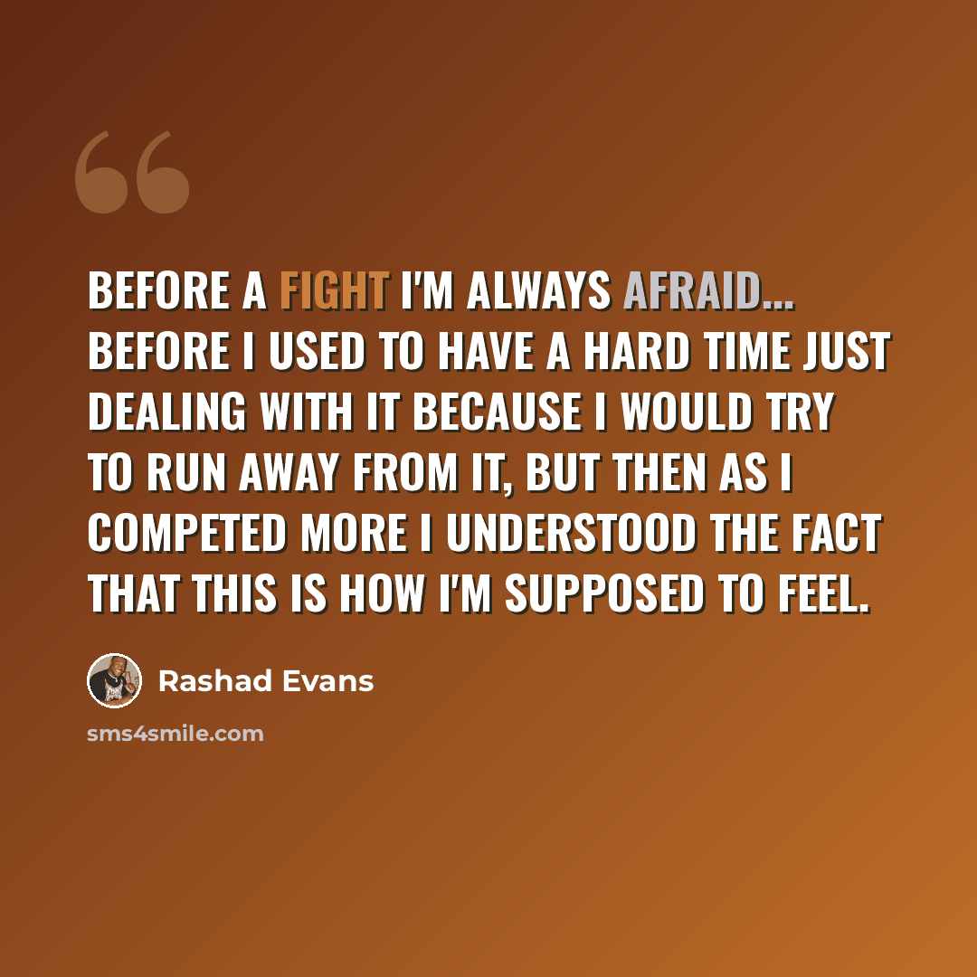 “Before a fight I'm always afraid... before I used to have a hard time just dealing with it because I would try to run away from it, but then as I competed more I understood the fact that this is how I'm supposed to feel.” quote by Rashad Evans