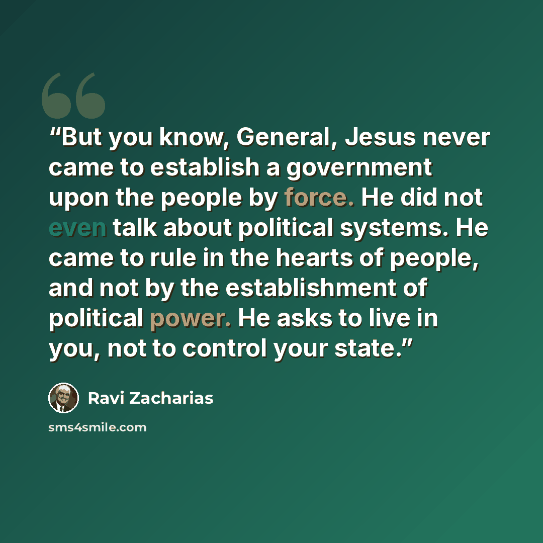 “But you know, General, Jesus never came to establish a government upon the people by force. He did not even talk about political systems. He came to rule in the hearts of people, and not by the establishment of political power. He asks to live in you, not to control your state.” quote by Ravi Zacharias