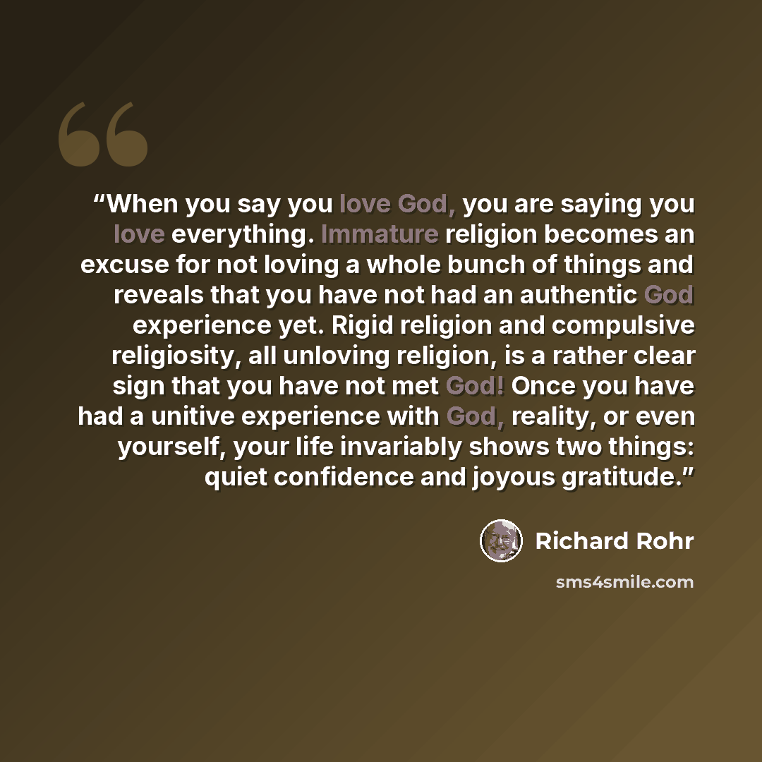 “When you say you love God, you are saying you love everything. Immature religion becomes an excuse for not loving a whole bunch of things and reveals that you have not had an authentic God experience yet. Rigid religion and compulsive religiosity, all unloving religion, is a rather clear sign that…” quote by Richard Rohr