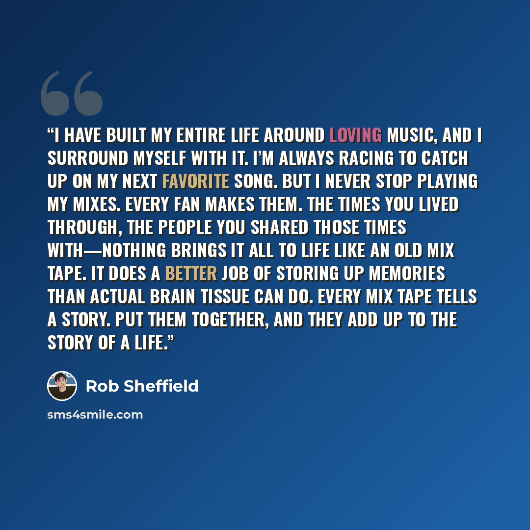 “I have built my entire life around loving music, and I surround myself with it. I’m always racing to catch up on my next favorite song. But I never stop playing my mixes. Every fan makes them. The times you lived through, the people you shared those times with—nothing brings it all to life like an…” quote by Rob Sheffield