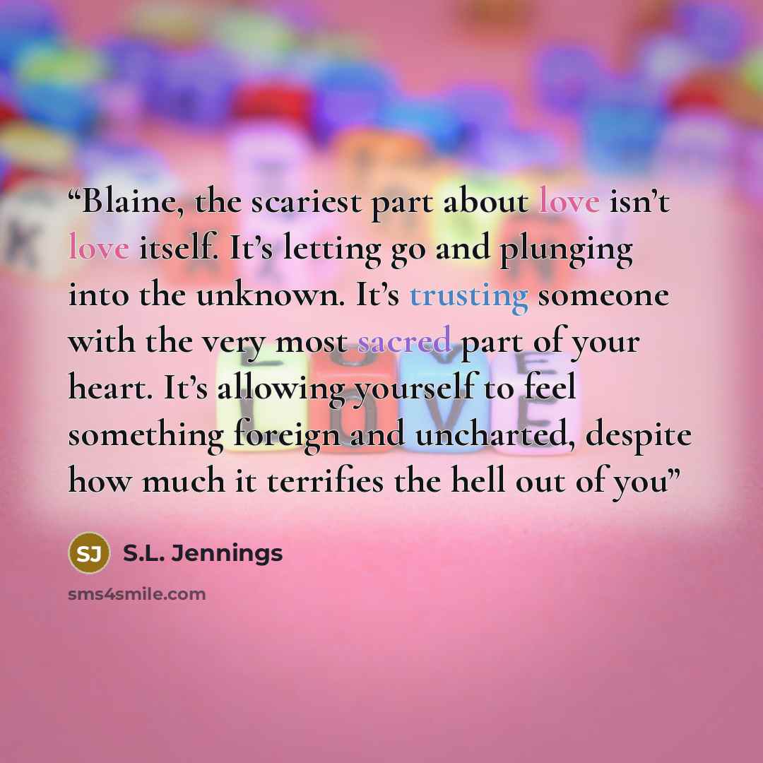 “Blaine, the scariest part about love isn’t love itself. It’s letting go and plunging into the unknown. It’s trusting someone with the very most sacred part of your heart. It’s allowing yourself to feel something foreign and uncharted, despite how much it terrifies the hell out of you” quote by S.L. Jennings