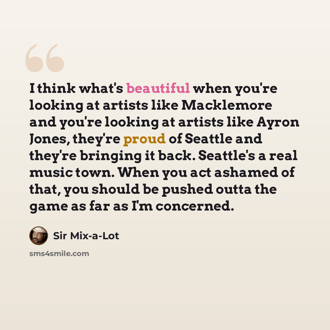 “I think what's beautiful when you're looking at artists like Macklemore and you're looking at artists like Ayron Jones, they're proud of Seattle and they're bringing it back. Seattle's a real music town. When you act ashamed of that, you should be pushed outta the game as far as I'm concerned.” quote by Sir Mix-a-Lot