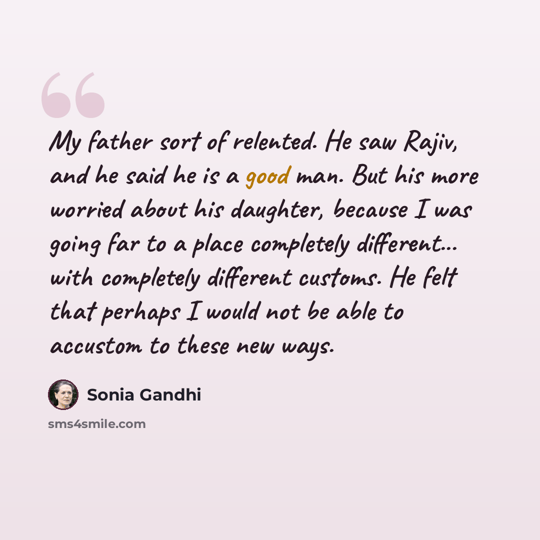 “My father sort of relented. He saw Rajiv, and he said he is a good man. But his more worried about his daughter, because I was going far to a place completely different... with completely different customs. He felt that perhaps I would not be able to accustom to these new ways.” quote by Sonia Gandhi