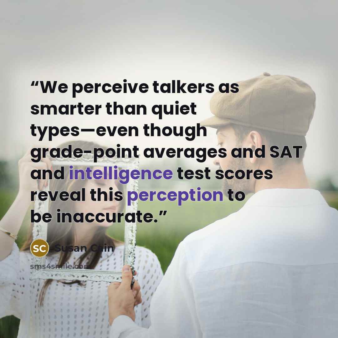 “We perceive talkers as smarter than quiet types—even though grade-point averages and SAT and intelligence test scores reveal this perception to be inaccurate.” quote by Susan Cain