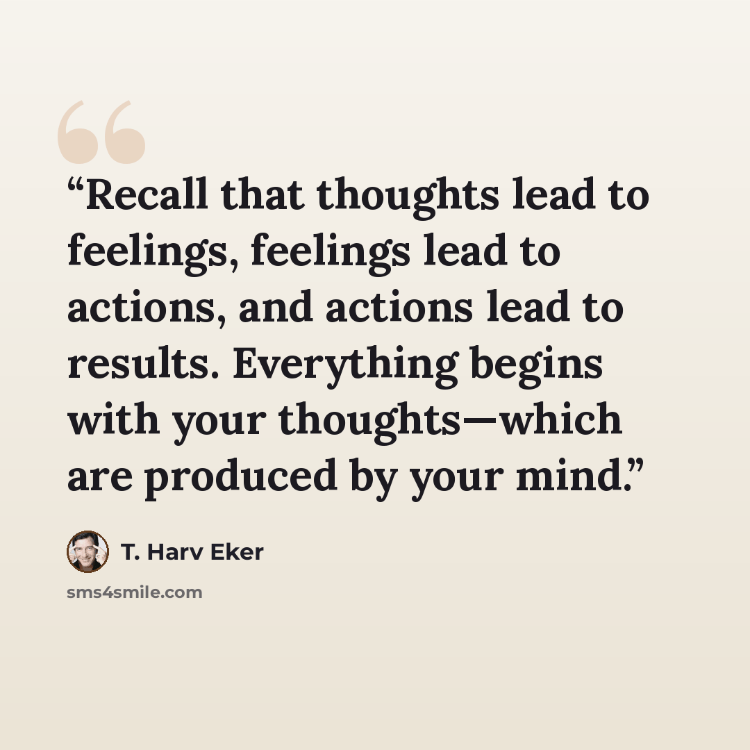 “Recall that thoughts lead to feelings, feelings lead to actions, and actions lead to results. Everything begins with your thoughts—which are produced by your mind.” quote by T. Harv Eker