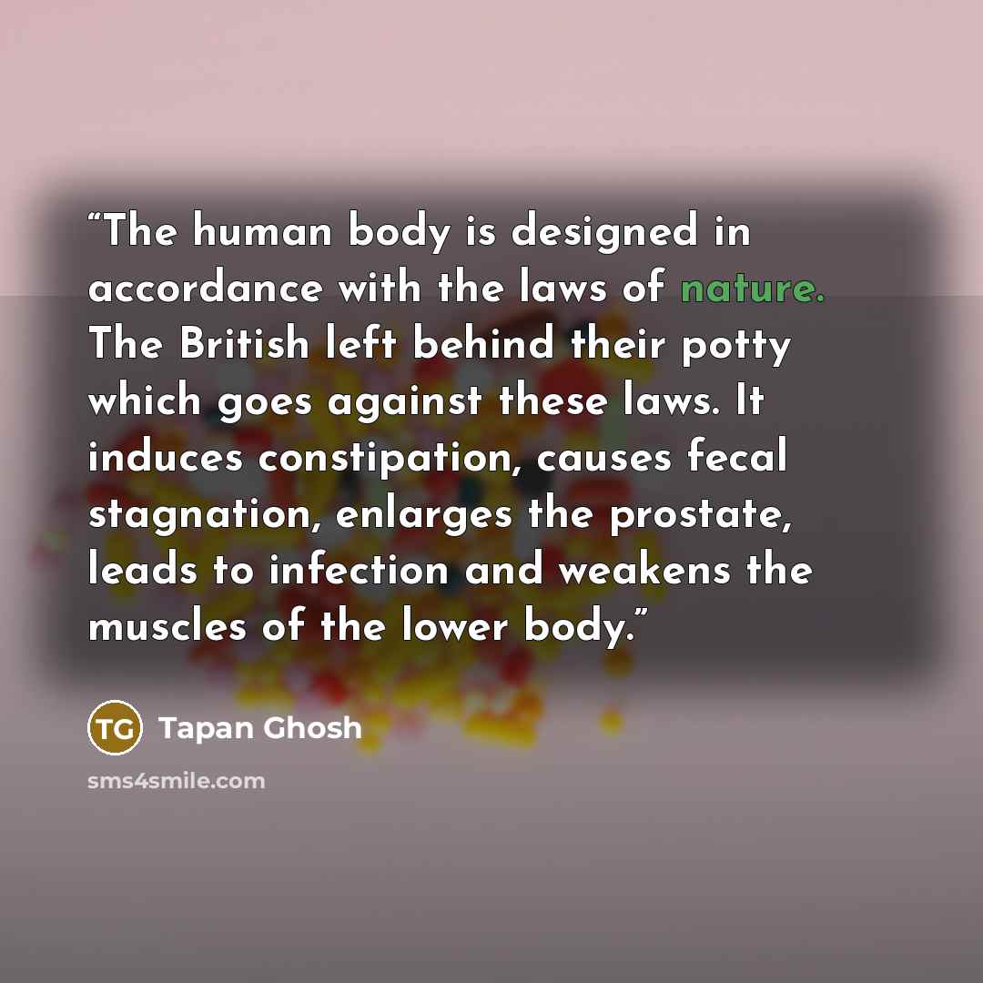 “The human body is designed in accordance with the laws of nature. The British left behind their potty which goes against these laws. It induces constipation, causes fecal stagnation, enlarges the prostate, leads to infection and weakens the muscles of the lower body.” quote by Tapan Ghosh