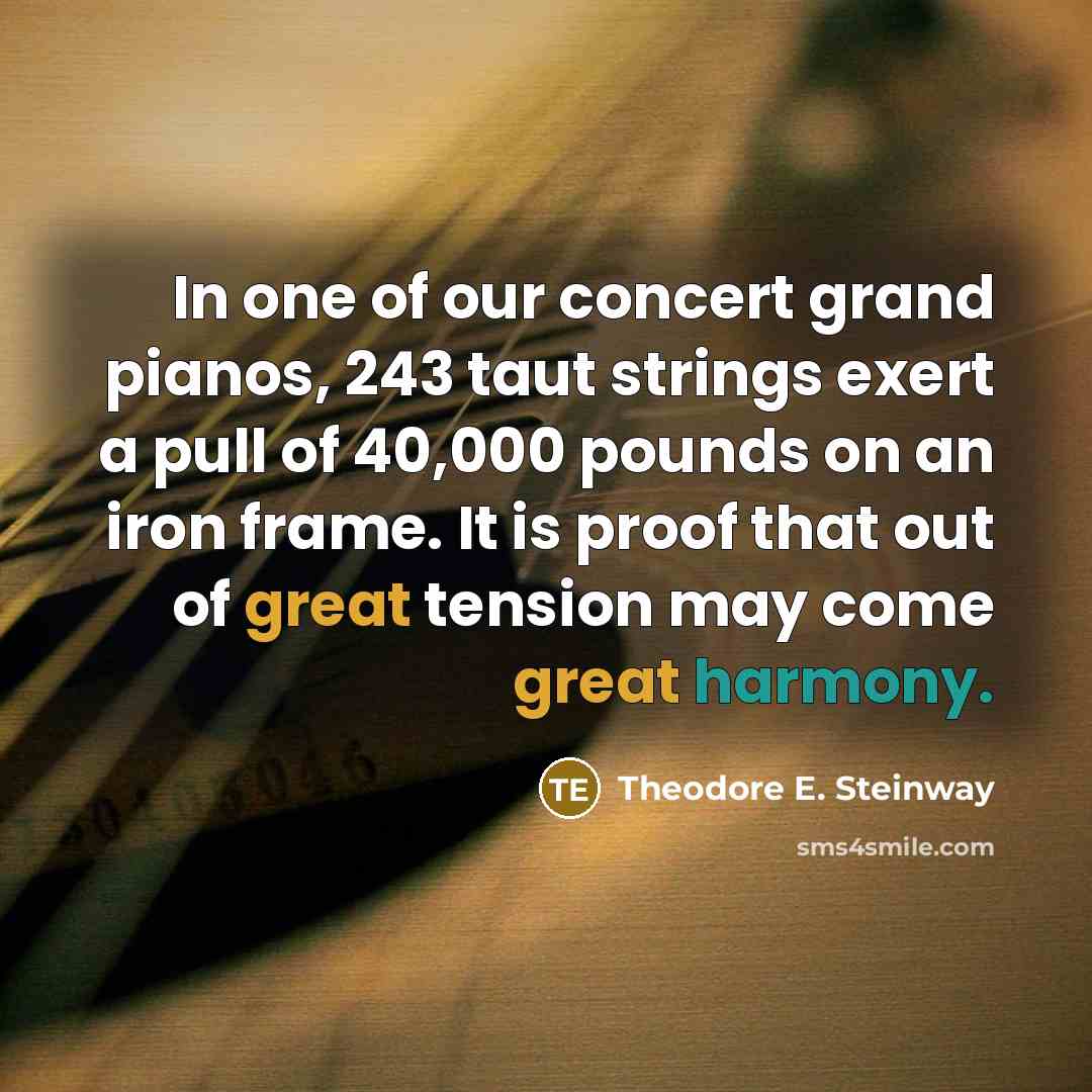 “In one of our concert grand pianos, 243 taut strings exert a pull of 40,000 pounds on an iron frame. It is proof that out of great tension may come great harmony.” quote by Theodore E. Steinway