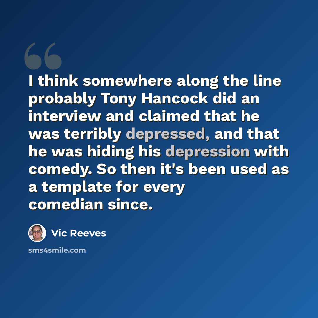 “I think somewhere along the line probably Tony Hancock did an interview and claimed that he was terribly depressed, and that he was hiding his depression with comedy. So then it's been used as a template for every comedian since.” quote by Vic Reeves