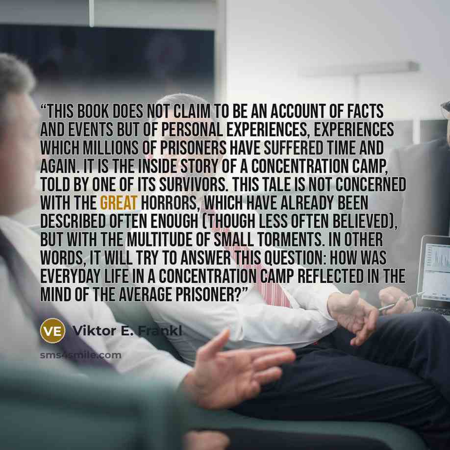 “THIS BOOK DOES not claim to be an account of facts and events but of personal experiences, experiences which millions of prisoners have suffered time and again. It is the inside story of a concentration camp, told by one of its survivors. This tale is not concerned with the great horrors, which…” quote by Viktor E. Frankl