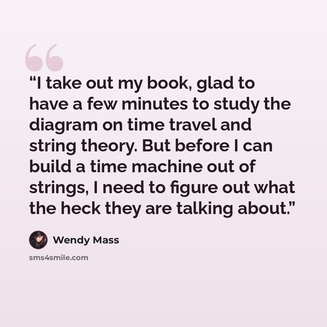 “I take out my book, glad to have a few minutes to study the diagram on time travel and string theory. But before I can build a time machine out of strings, I need to figure out what the heck they are talking about.” quote by Wendy Mass