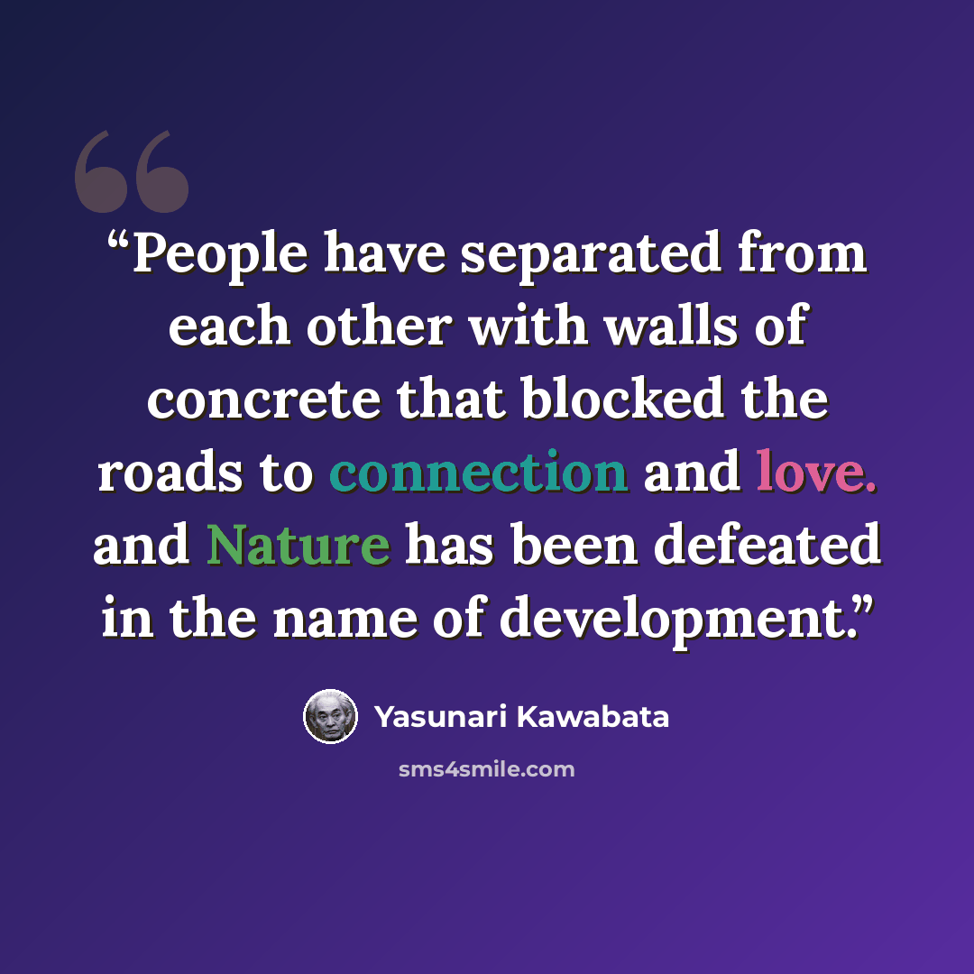 “People have separated from each other with walls of concrete that blocked the roads to connection and love. and Nature has been defeated in the name of development.” quote by Yasunari Kawabata