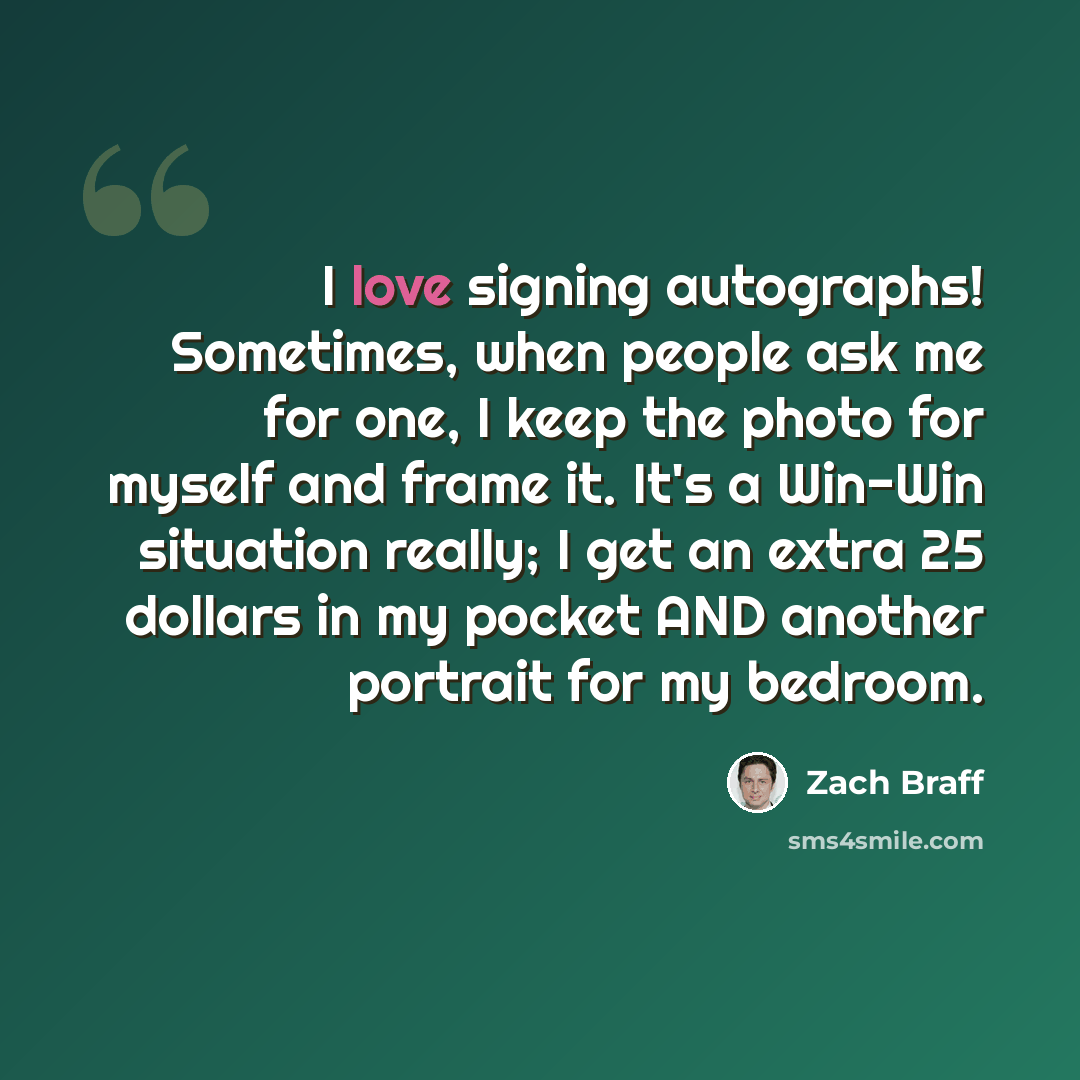 “I love signing autographs! Sometimes, when people ask me for one, I keep the photo for myself and frame it. It's a Win-Win situation really; I get an extra 25 dollars in my pocket AND another portrait for my bedroom.” quote by Zach Braff