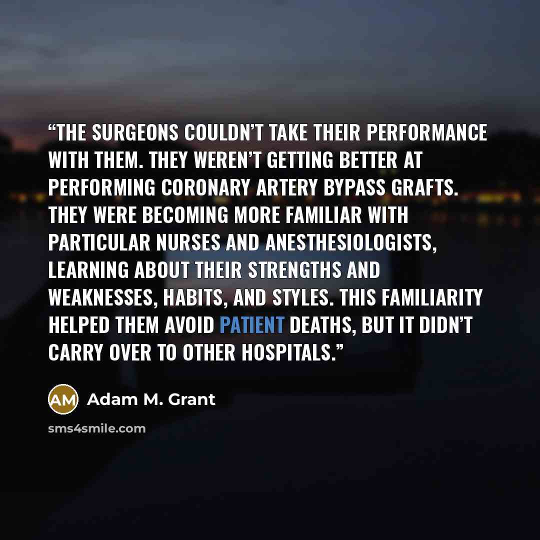 “The surgeons couldn’t take their performance with them. They weren’t getting better at performing coronary artery bypass grafts. They were becoming more familiar with particular nurses and anesthesiologists, learning about their strengths and weaknesses, habits, and styles. This familiarity helped…” quote by Adam M. Grant