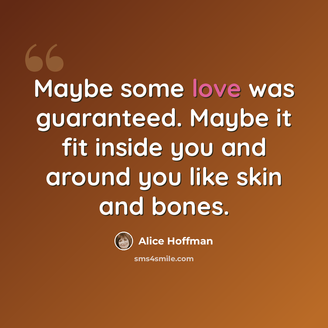 “Maybe some love was guaranteed. Maybe it fit inside you and around you like skin and bones.” quote by Alice Hoffman