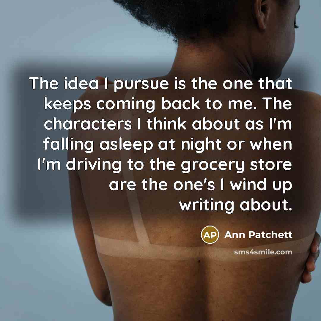 “The idea I pursue is the one that keeps coming back to me. The characters I think about as I'm falling asleep at night or when I'm driving to the grocery store are the one's I wind up writing about.” quote by Ann Patchett