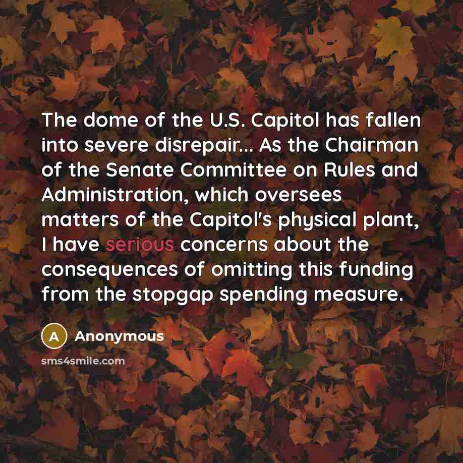 “The dome of the U.S. Capitol has fallen into severe disrepair... As the Chairman of the Senate Committee on Rules and Administration, which oversees matters of the Capitol's physical plant, I have serious concerns about the consequences of omitting this funding from the stopgap spending measure.” quote by Anonymous