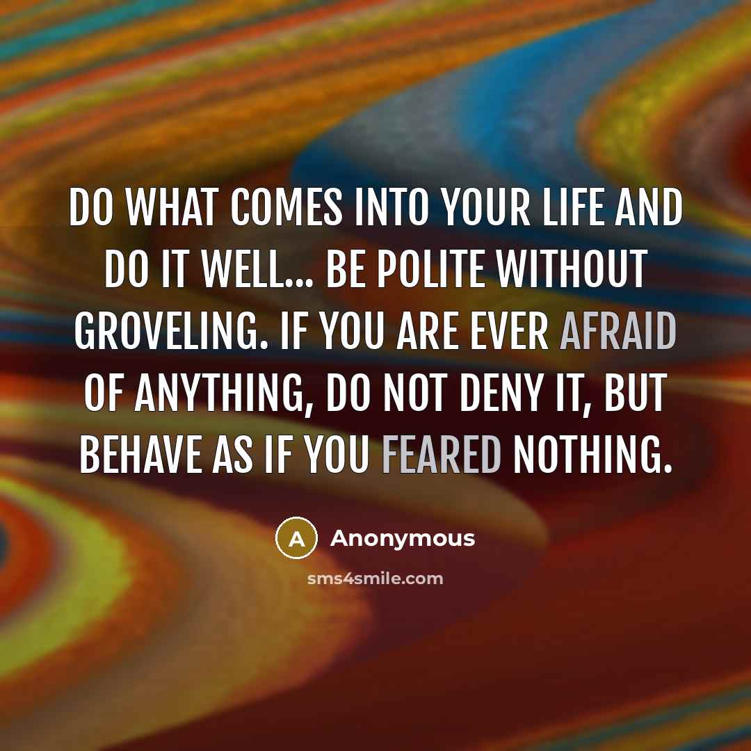 “Do what comes into your life and do it well... Be polite without groveling. If you are ever afraid of anything, do not deny it, but behave as if you feared nothing.” quote by Anonymous
