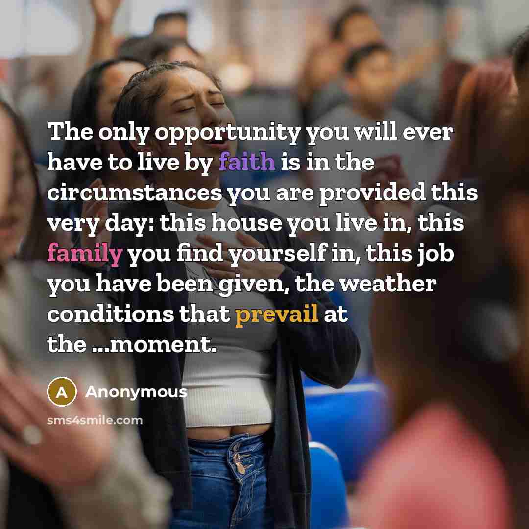 “The only opportunity you will ever have to live by faith is in the circumstances you are provided this very day: this house you live in, this family you find yourself in, this job you have been given, the weather conditions that prevail at the ...moment.” quote by Anonymous