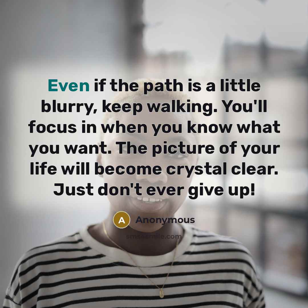 “Even if the path is a little blurry, keep walking. You'll focus in when you know what you want. The picture of your life will become crystal clear. Just don't ever give up!” quote by Anonymous