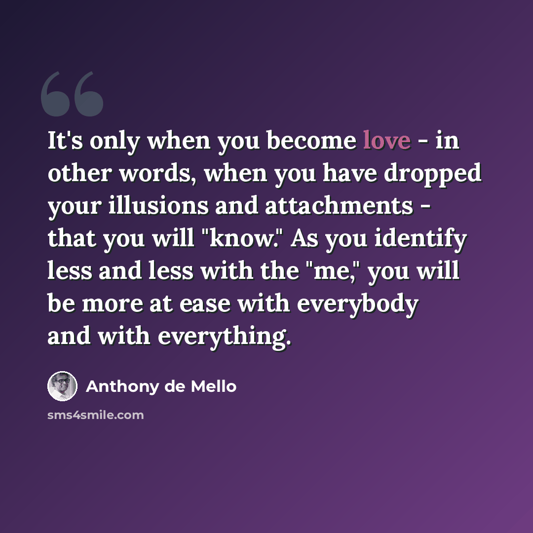 “It's only when you become love - in other words, when you have dropped your illusions and attachments - that you will "know." As you identify less and less with the "me," you will be more at ease with everybody and with everything.” quote by Anthony de Mello