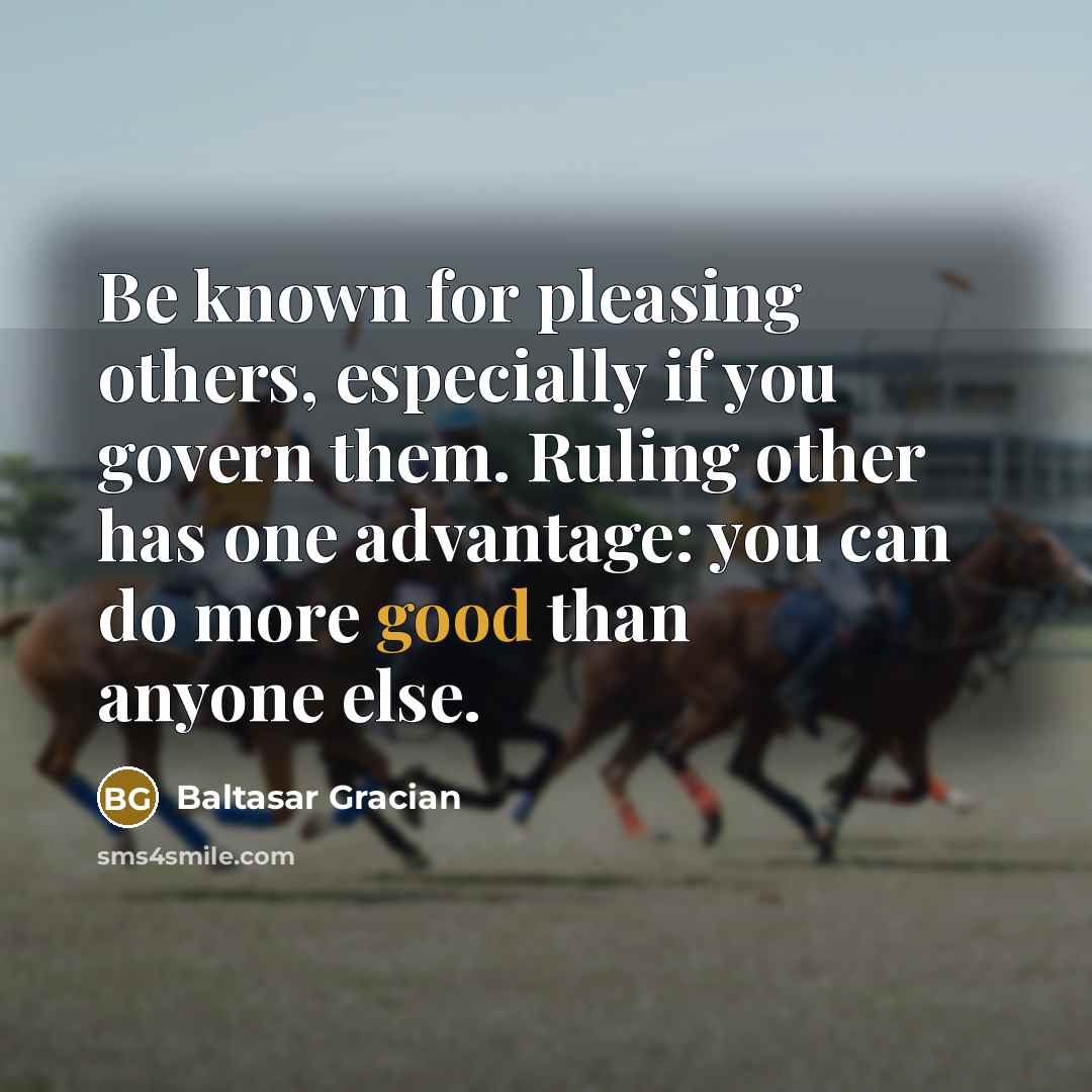 “Be known for pleasing others, especially if you govern them. Ruling other has one advantage: you can do more good than anyone else.” quote by Baltasar Gracian