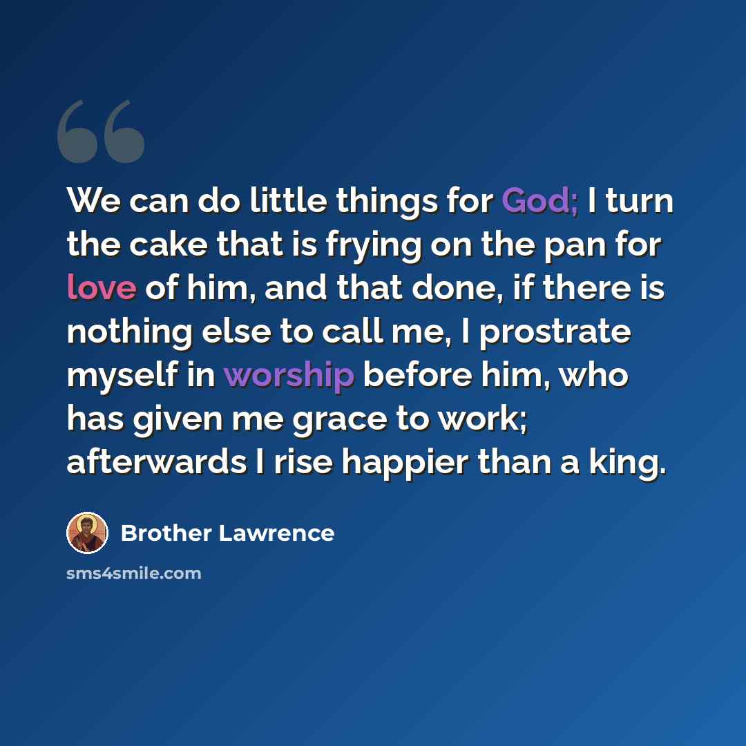 “We can do little things for God; I turn the cake that is frying on the pan for love of him, and that done, if there is nothing else to call me, I prostrate myself in worship before him, who has given me grace to work; afterwards I rise happier than a king.” quote by Brother Lawrence