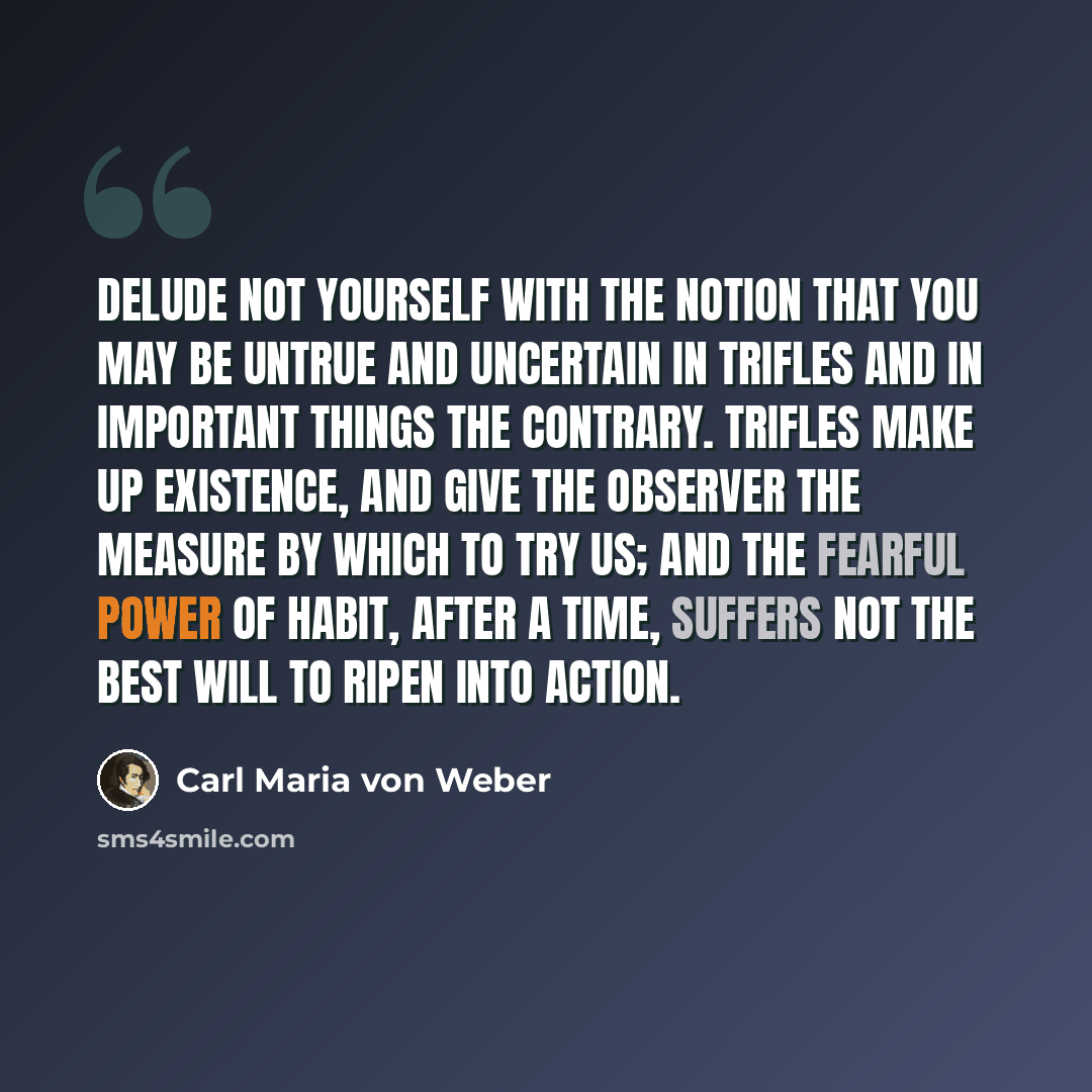“Delude not yourself with the notion that you may be untrue and uncertain in trifles and in important things the contrary. Trifles make up existence, and give the observer the measure by which to try us; and the fearful power of habit, after a time, suffers not the best will to ripen into action.” quote by Carl Maria von Weber