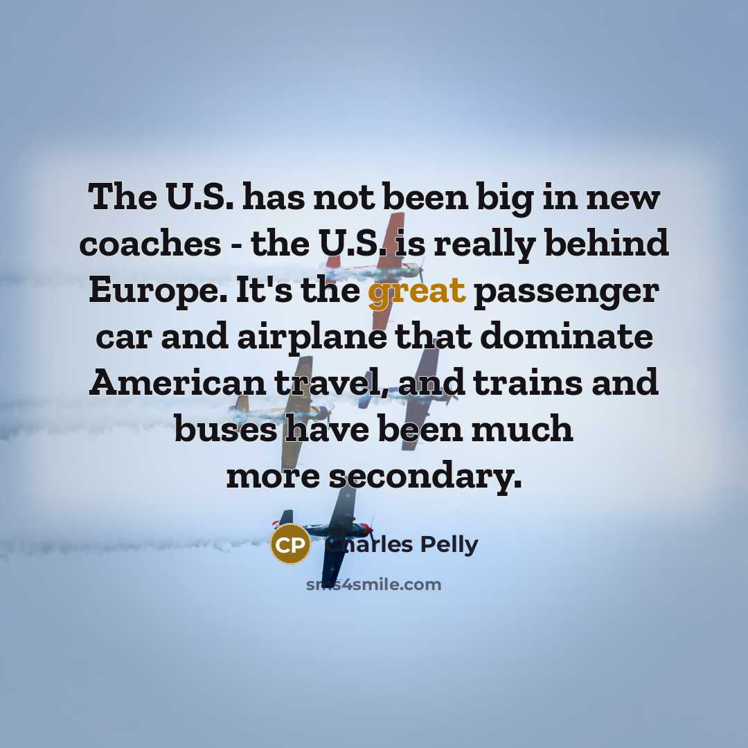 “The U.S. has not been big in new coaches - the U.S. is really behind Europe. It's the great passenger car and airplane that dominate American travel, and trains and buses have been much more secondary.” quote by Charles Pelly
