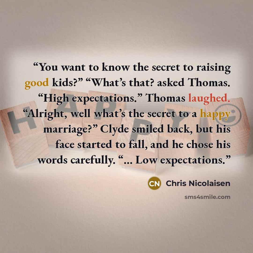 “You want to know the secret to raising good kids?” “What’s that? asked Thomas. “High expectations.” Thomas laughed. “Alright, well what’s the secret to a happy marriage?” Clyde smiled back, but his face started to fall, and he chose his words carefully. “… Low expectations.” quote by Chris Nicolaisen