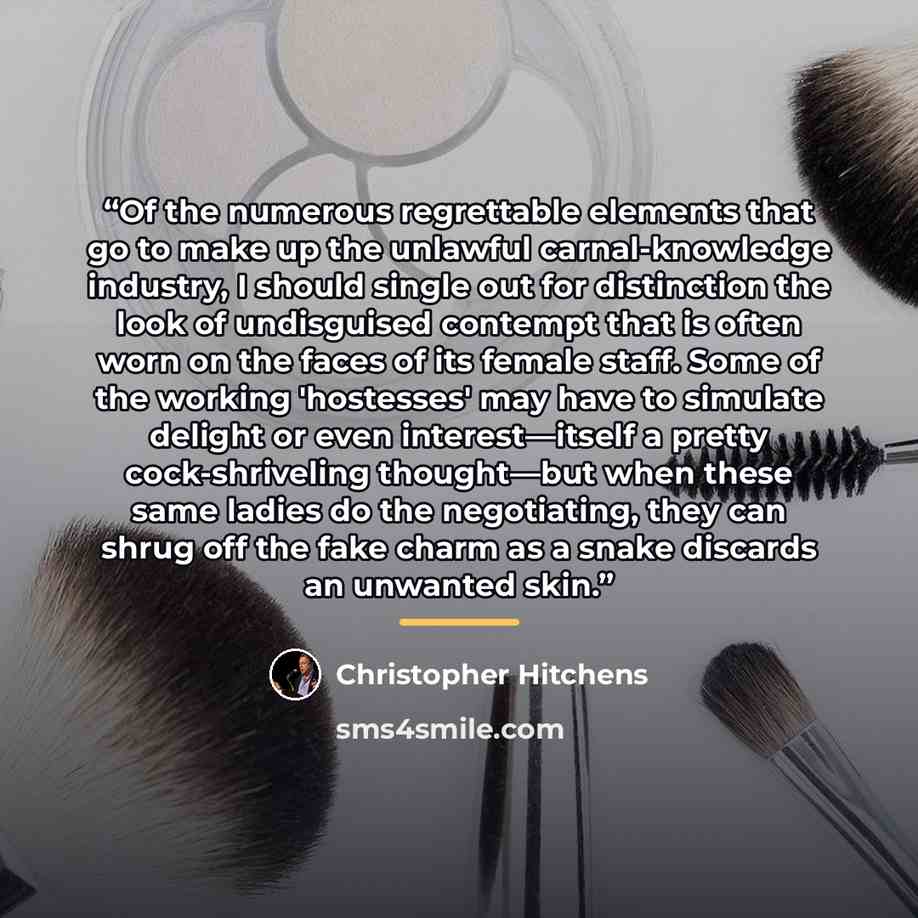 “Of the numerous regrettable elements that go to make up the unlawful carnal-knowledge industry, I should single out for distinction the look of undisguised contempt that is often worn on the faces of its female staff. Some of the working 'hostesses' may have to simulate delight or even…” quote by Christopher Hitchens