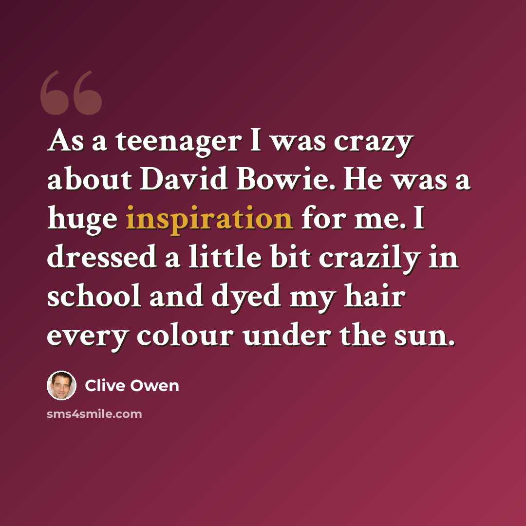 “As a teenager I was crazy about David Bowie. He was a huge inspiration for me. I dressed a little bit crazily in school and dyed my hair every colour under the sun.” quote by Clive Owen