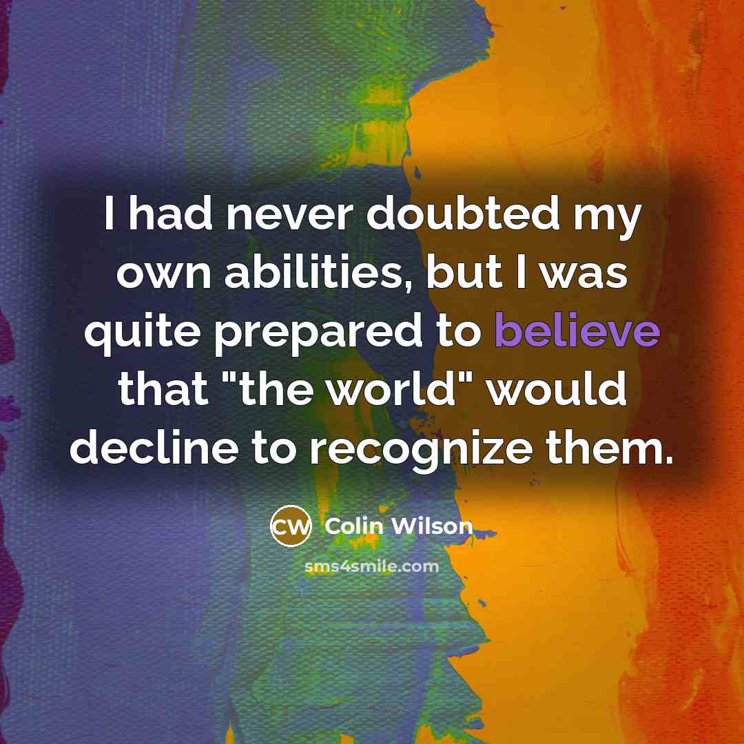 “I had never doubted my own abilities, but I was quite prepared to believe that "the world" would decline to recognize them.” quote by Colin Wilson