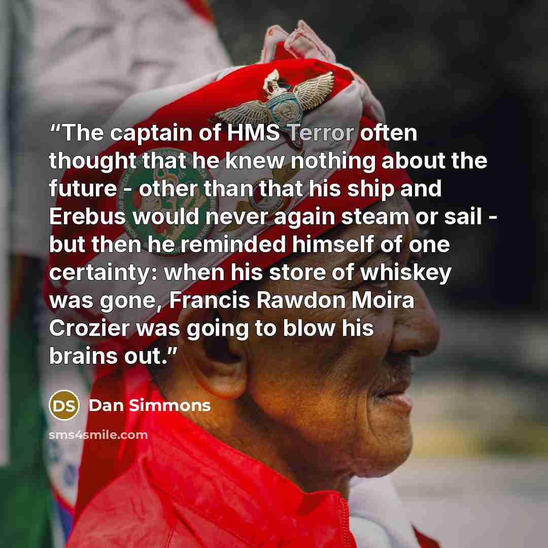 “The captain of HMS Terror often thought that he knew nothing about the future - other than that his ship and Erebus would never again steam or sail - but then he reminded himself of one certainty: when his store of whiskey was gone, Francis Rawdon Moira Crozier was going to blow his brains out.” quote by Dan Simmons