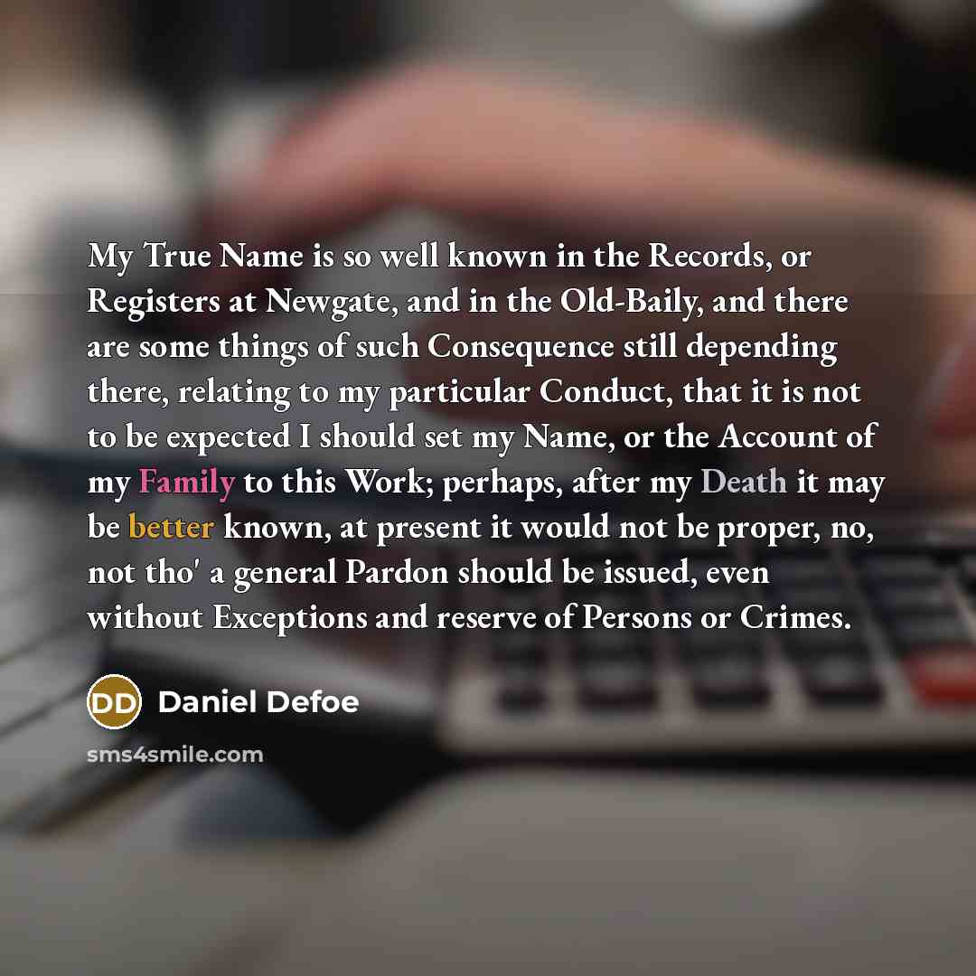 “My True Name is so well known in the Records, or Registers at Newgate, and in the Old-Baily, and there are some things of such Consequence still depending there, relating to my particular Conduct, that it is not to be expected I should set my Name, or the Account of my Family to this Work…” quote by Daniel Defoe