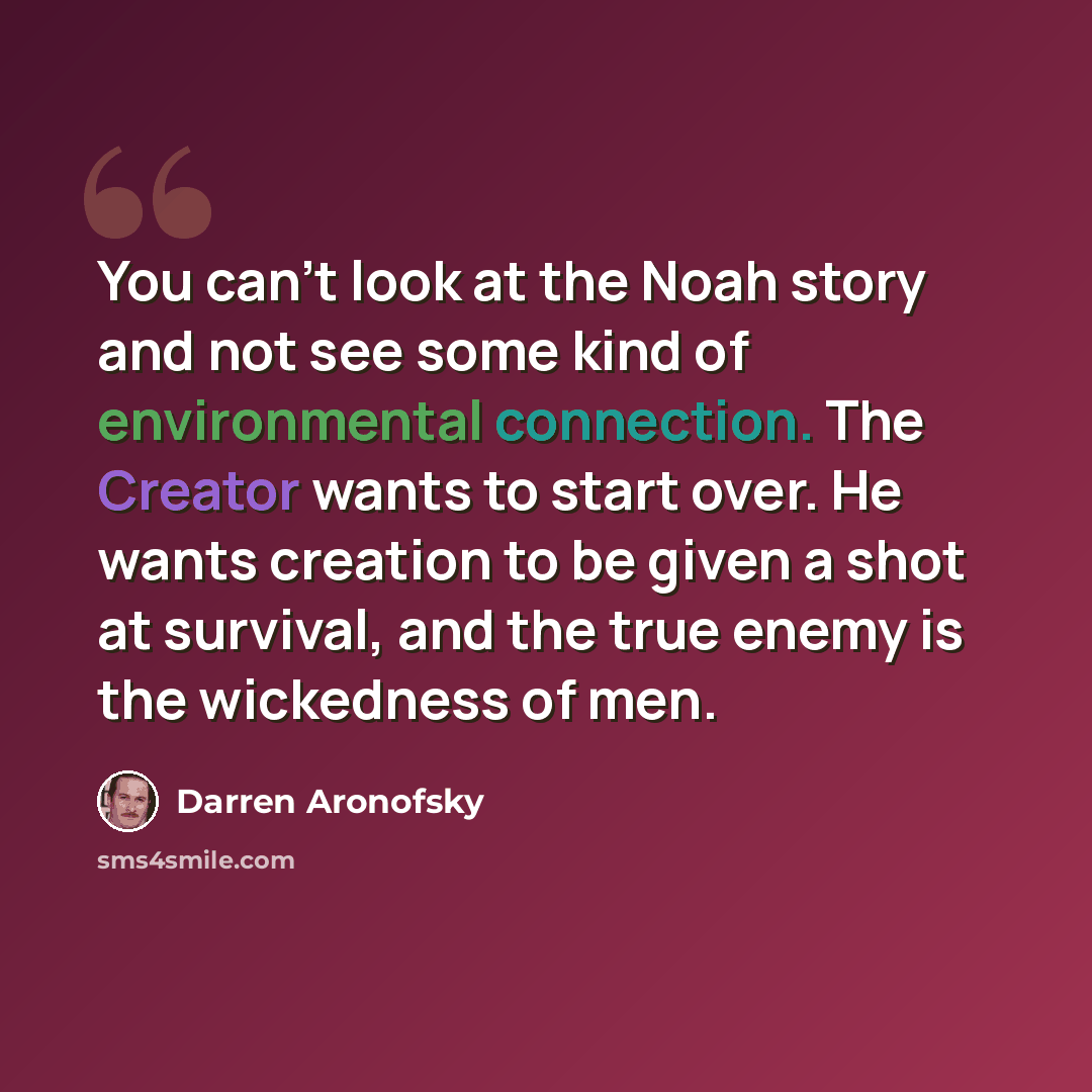 “You can't look at the Noah story and not see some kind of environmental connection. The Creator wants to start over. He wants creation to be given a shot at survival, and the true enemy is the wickedness of men.” quote by Darren Aronofsky
