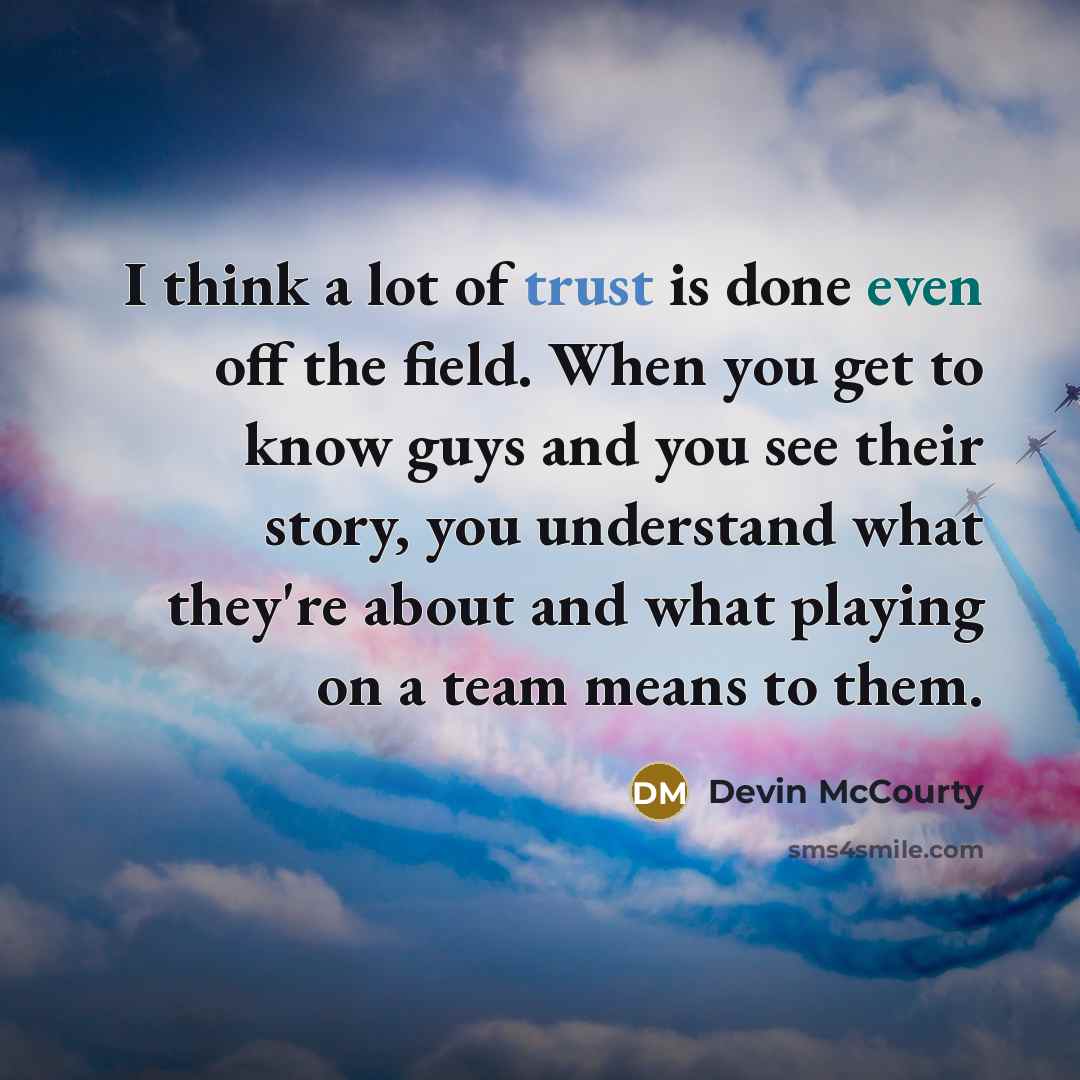 “I think a lot of trust is done even off the field. When you get to know guys and you see their story, you understand what they're about and what playing on a team means to them.” quote by Devin McCourty