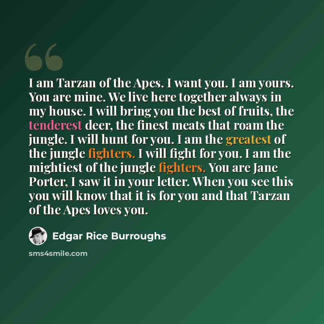“I am Tarzan of the Apes. I want you. I am yours. You are mine. We live here together always in my house. I will bring you the best of fruits, the tenderest deer, the finest meats that roam the jungle. I will hunt for you. I am the greatest of the jungle fighters. I will fight for you. I am the…” quote by Edgar Rice Burroughs