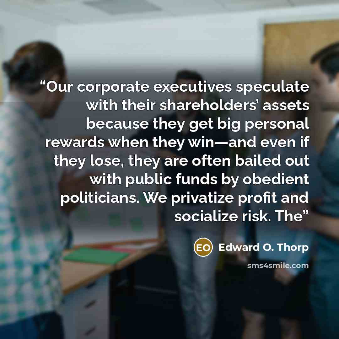 “Our corporate executives speculate with their shareholders’ assets because they get big personal rewards when they win—and even if they lose, they are often bailed out with public funds by obedient politicians. We privatize profit and socialize risk. The” quote by Edward O. Thorp