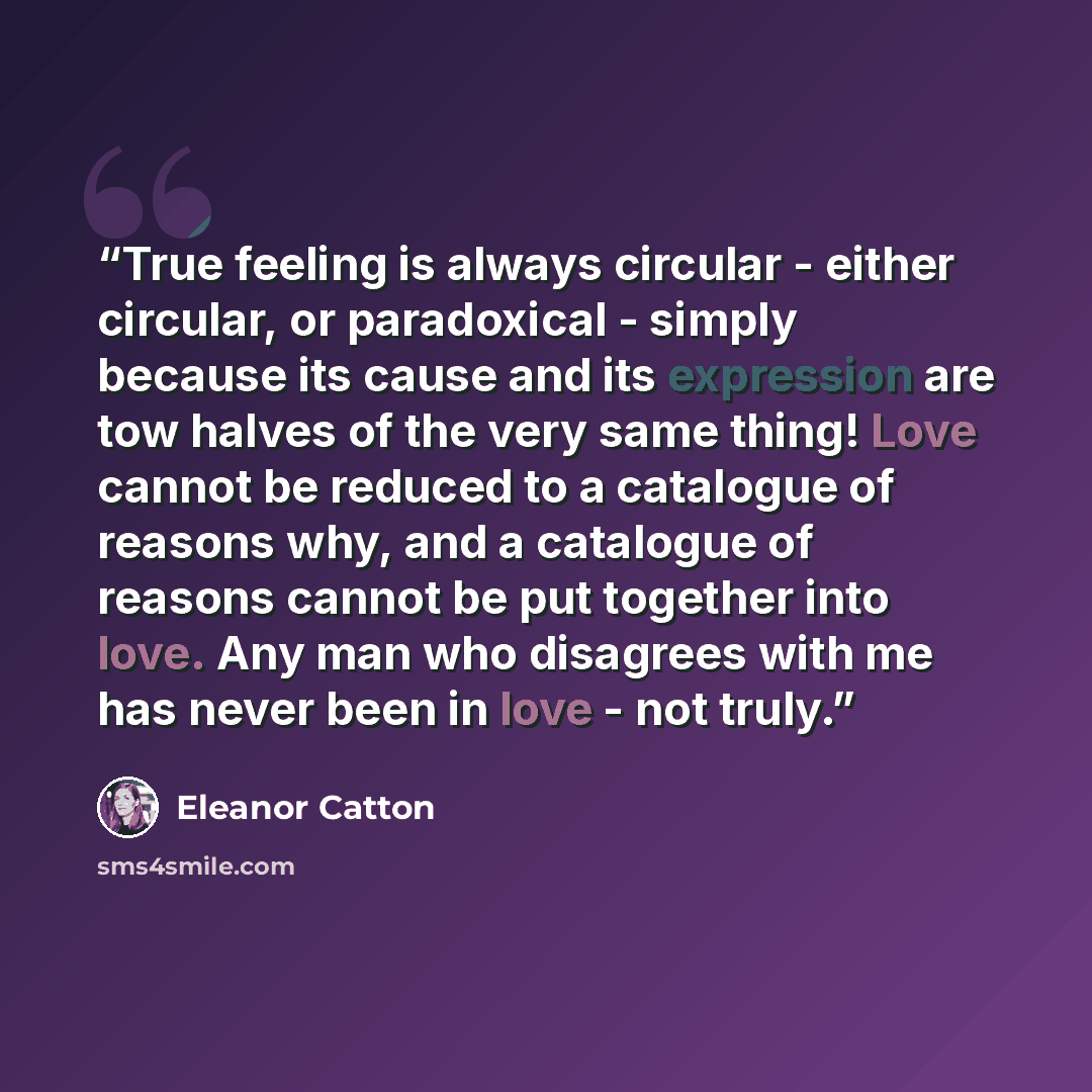 “True feeling is always circular - either circular, or paradoxical - simply because its cause and its expression are tow halves of the very same thing! Love cannot be reduced to a catalogue of reasons why, and a catalogue of reasons cannot be put together into love. Any man who disagrees with me…” quote by Eleanor Catton