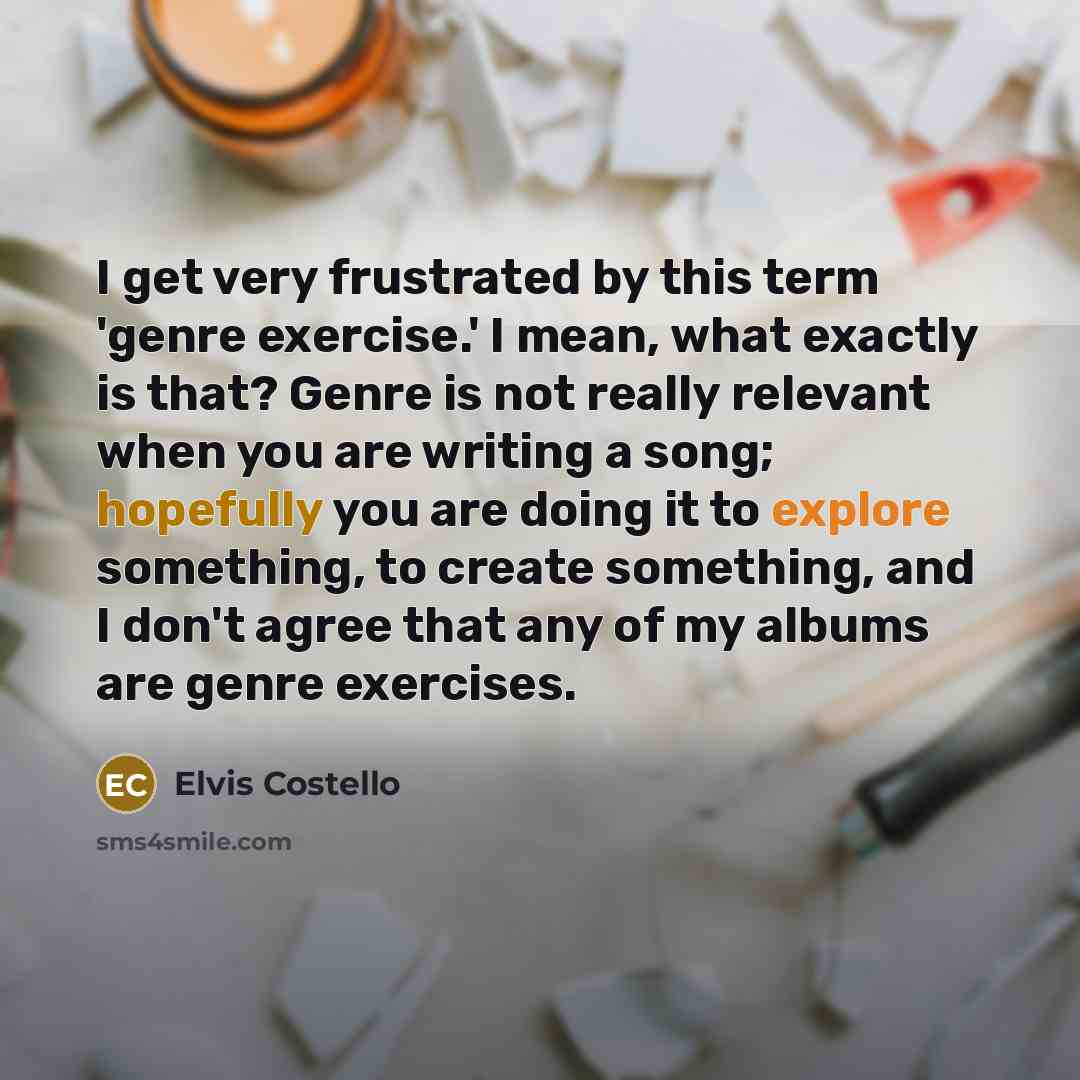 “I get very frustrated by this term 'genre exercise.' I mean, what exactly is that? Genre is not really relevant when you are writing a song; hopefully you are doing it to explore something, to create something, and I don't agree that any of my albums are genre exercises.” quote by Elvis Costello