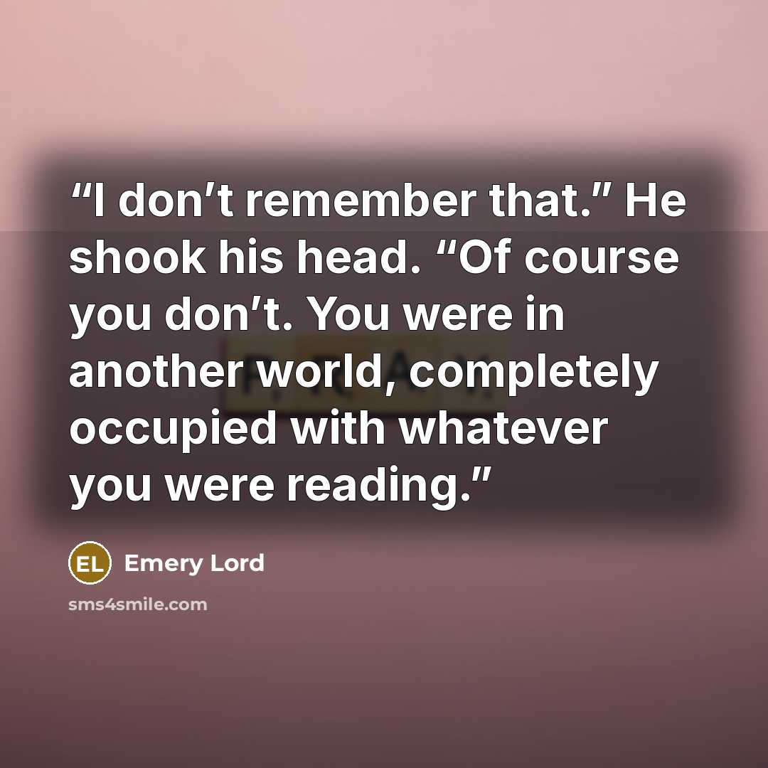 “I don’t remember that.” He shook his head. “Of course you don’t. You were in another world, completely occupied with whatever you were reading.” quote by Emery Lord