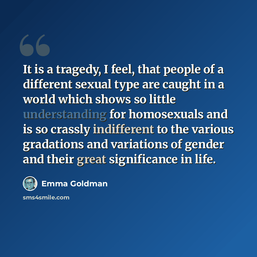 “It is a tragedy, I feel, that people of a different sexual type are caught in a world which shows so little understanding for homosexuals and is so crassly indifferent to the various gradations and variations of gender and their great significance in life.” quote by Emma Goldman