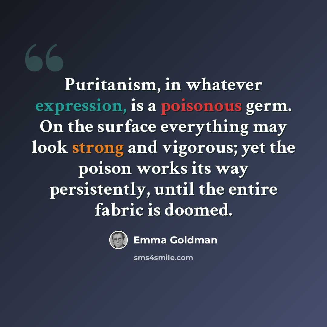 “Puritanism, in whatever expression, is a poisonous germ. On the surface everything may look strong and vigorous; yet the poison works its way persistently, until the entire fabric is doomed.” quote by Emma Goldman